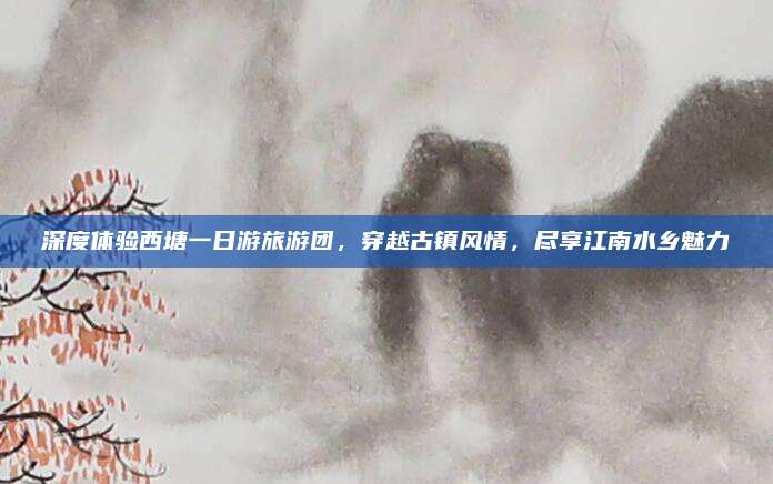 深度体验西塘一日游旅游团,穿越古镇风情,尽享江南水乡魅力