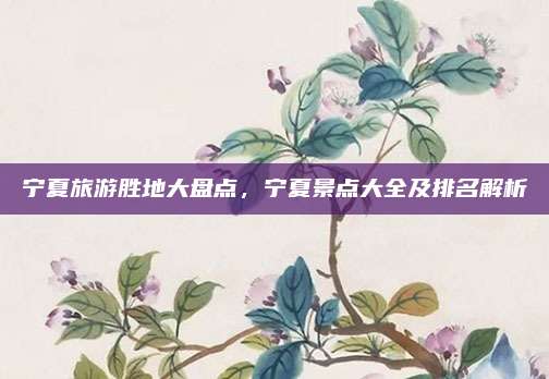 宁夏旅游胜地大盘点，宁夏景点大全及排名解析
