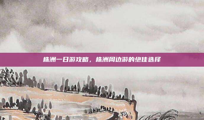 株洲一日游攻略，株洲周边游的绝佳选择