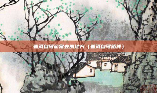 普洱自驾游常去的地方（普洱自驾路线）
