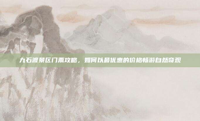 九石渡景区门票攻略,如何以最优惠的价格畅游自然奇观