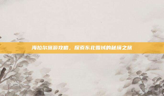 海拉尔旅游攻略,探索东北雪域的秘境之旅