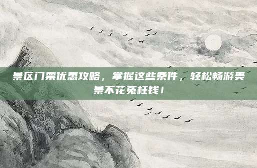 景区门票优惠攻略,掌握这些条件,轻松畅游美景不花冤枉钱!