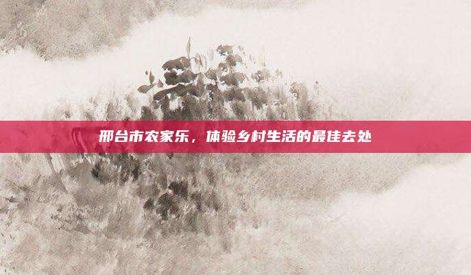 邢台市农家乐,体验乡村生活的最佳去处