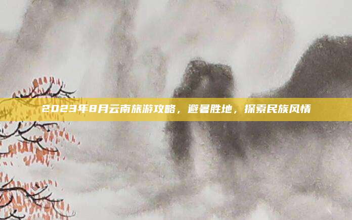 2023年8月云南旅游攻略,避暑胜地,探索民族风情