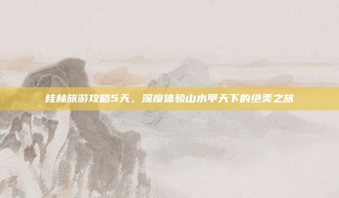 桂林旅游攻略5天,深度体验山水甲天下的绝美之旅