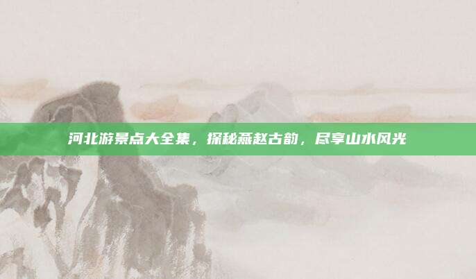 河北游景点大全集，探秘燕赵古韵，尽享山水风光