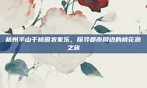 杭州半山千桃园农家乐，探寻都市周边的桃花源之旅