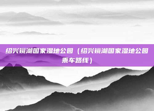 绍兴镜湖国家湿地公园(绍兴镜湖国家湿地公园乘车路线)