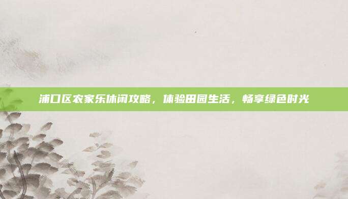 浦口区农家乐休闲攻略,体验田园生活,畅享绿色时光