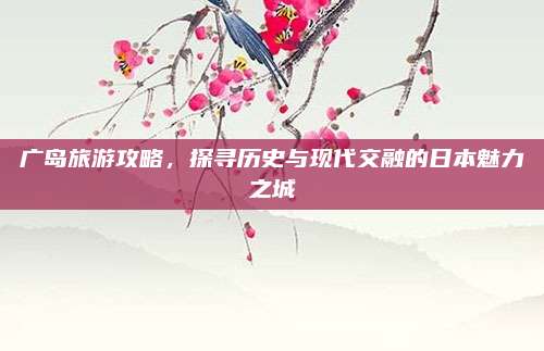 广岛旅游攻略，探寻历史与现代交融的日本魅力之城