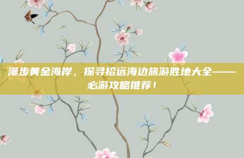 漫步黄金海岸，探寻招远海边旅游胜地大全——必游攻略推荐！