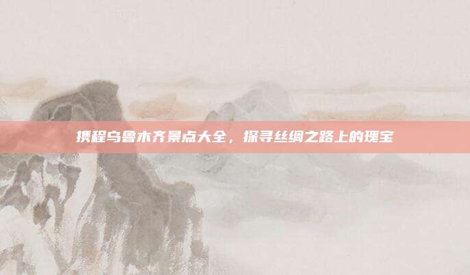 携程乌鲁木齐景点大全,探寻丝绸之路上的瑰宝