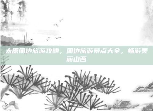 太原周边旅游攻略，周边旅游景点大全，畅游美丽山西