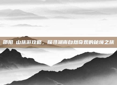 邵阳崀山旅游攻略，探寻湖南自然奇观的秘境之旅