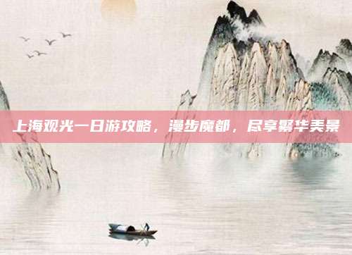 上海观光一日游攻略,漫步魔都,尽享繁华美景