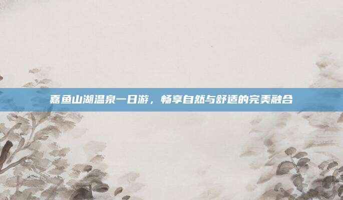 嘉鱼山湖温泉一日游,畅享自然与舒适的完美融合