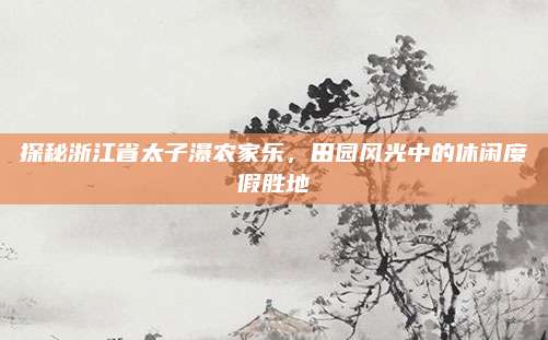 探秘浙江省太子瀑农家乐,田园风光中的休闲度假胜地