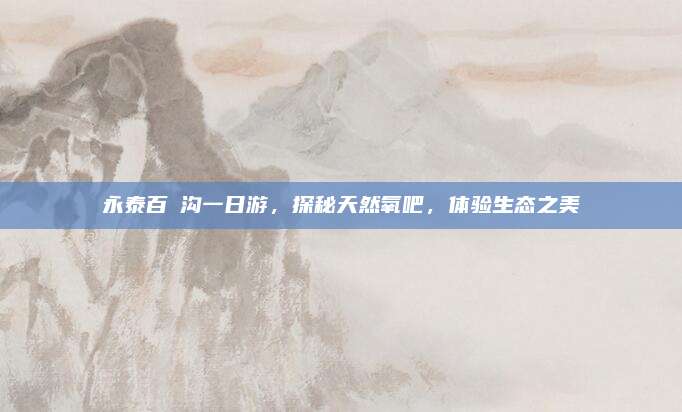 永泰百漈沟一日游,探秘天然氧吧,体验生态之美