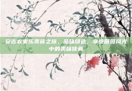 安吉农家乐美食之旅，品味绿色，享受田园风光中的美味佳肴
