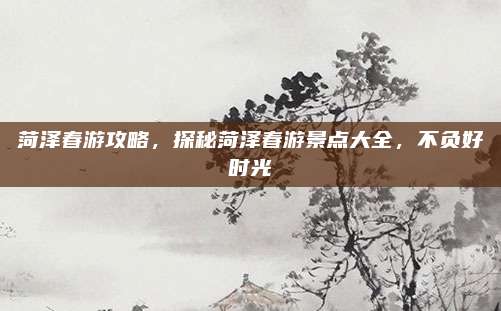 菏泽春游攻略，探秘菏泽春游景点大全，不负好时光