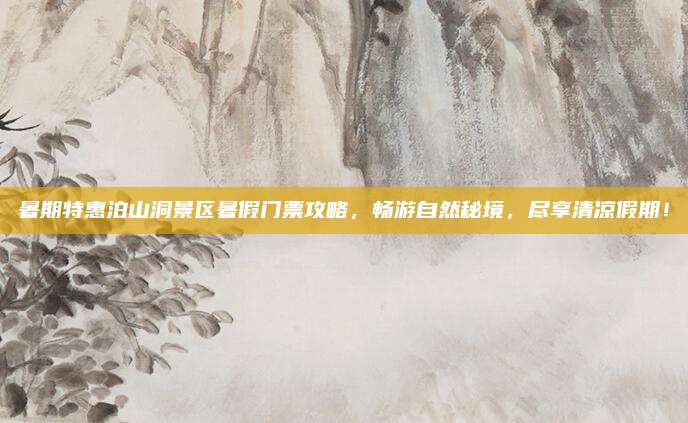 暑期特惠泊山洞景区暑假门票攻略，畅游自然秘境，尽享清凉假期！
