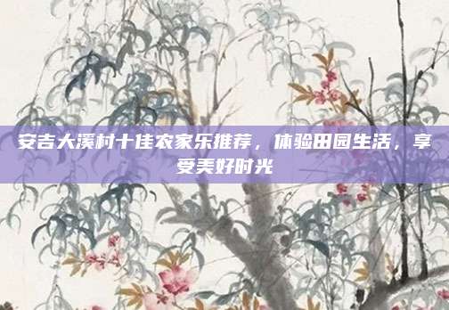 安吉大溪村十佳农家乐推荐，体验田园生活，享受美好时光