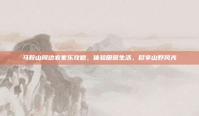 马鞍山周边农家乐攻略,体验田园生活,尽享山野风光