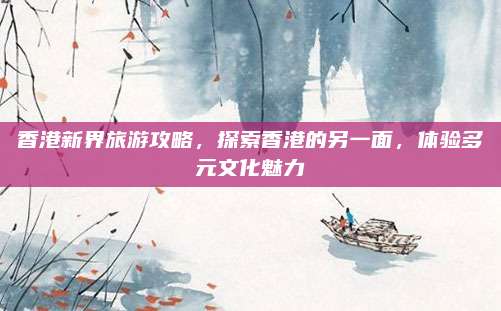 香港新界旅游攻略,探索香港的另一面,体验多元文化魅力
