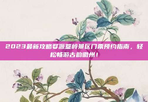 2023最新攻略婺源篁岭景区门票预约指南，轻松畅游古韵徽州！