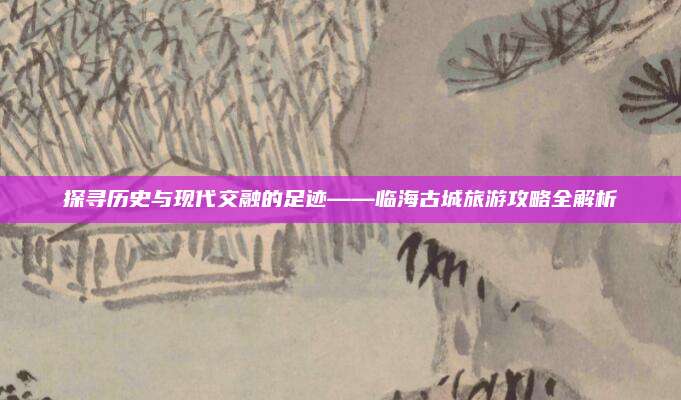 探寻历史与现代交融的足迹——临海古城旅游攻略全解析