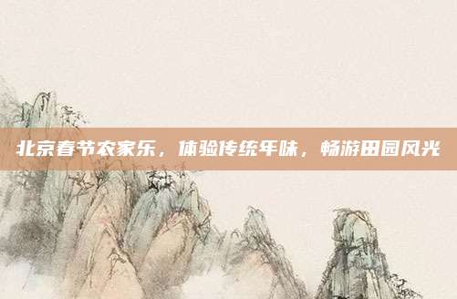 北京春节农家乐,体验传统年味,畅游田园风光