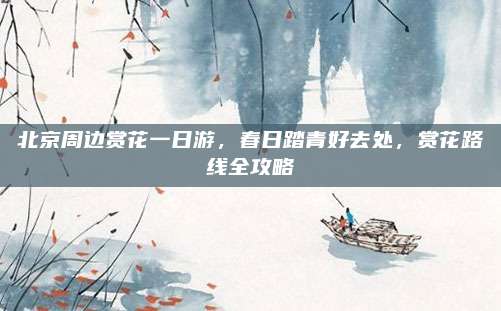 北京周边赏花一日游,春日踏青好去处,赏花路线全攻略