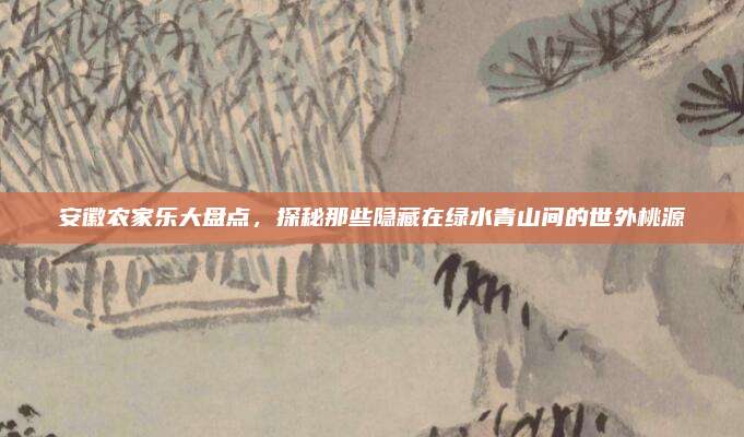 安徽农家乐大盘点，探秘那些隐藏在绿水青山间的世外桃源