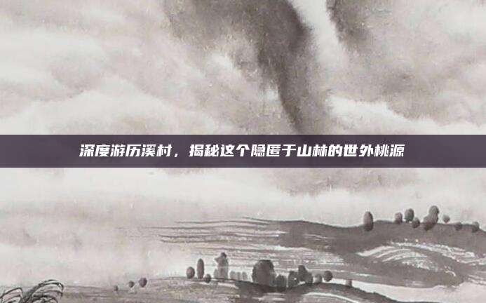 深度游历溪村，揭秘这个隐匿于山林的世外桃源