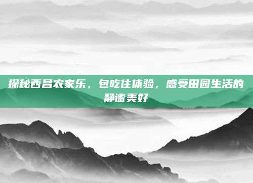 探秘西昌农家乐,包吃住体验,感受田园生活的静谧美好
