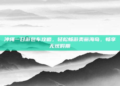 冲绳一日游包车攻略，轻松畅游美丽海岛，畅享无忧假期
