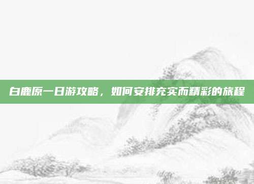 白鹿原一日游攻略,如何安排充实而精彩的旅程