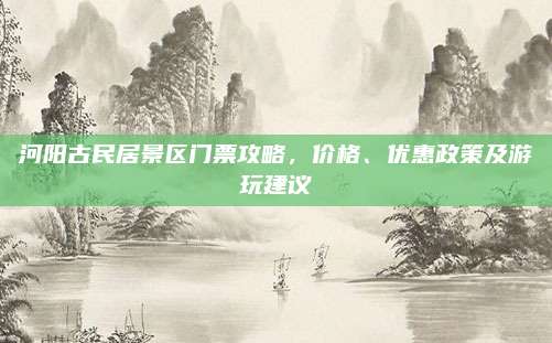 河阳古民居景区门票攻略，价格、优惠政策及游玩建议