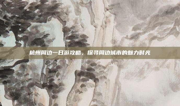 杭州周边一日游攻略,探寻周边城市的魅力时光