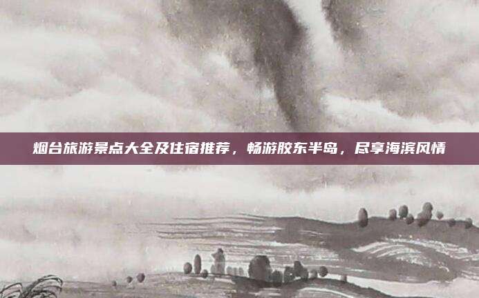 烟台旅游景点大全及住宿推荐，畅游胶东半岛，尽享海滨风情