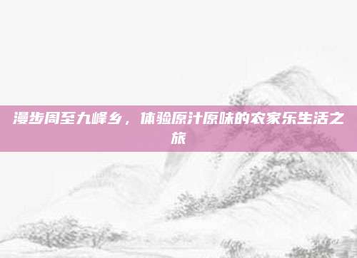 漫步周至九峰乡，体验原汁原味的农家乐生活之旅