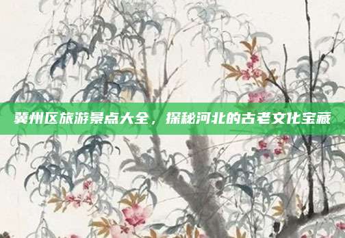 冀州区旅游景点大全,探秘河北的古老文化宝藏