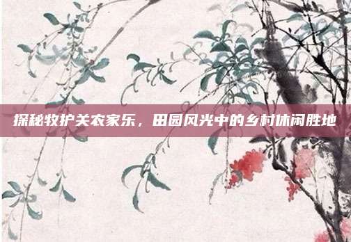探秘牧护关农家乐，田园风光中的乡村休闲胜地