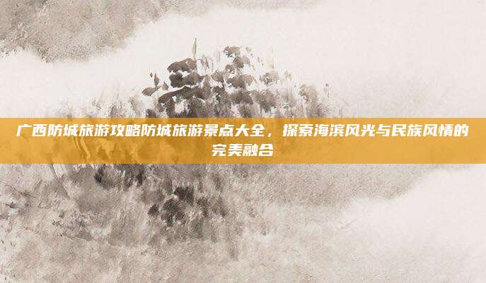 广西防城旅游攻略防城旅游景点大全,探索海滨风光与民族风情的完美融合