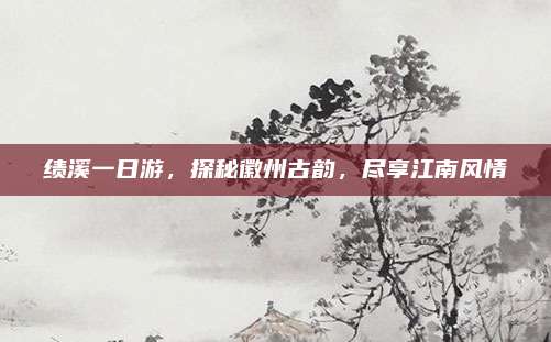 绩溪一日游,探秘徽州古韵,尽享江南风情