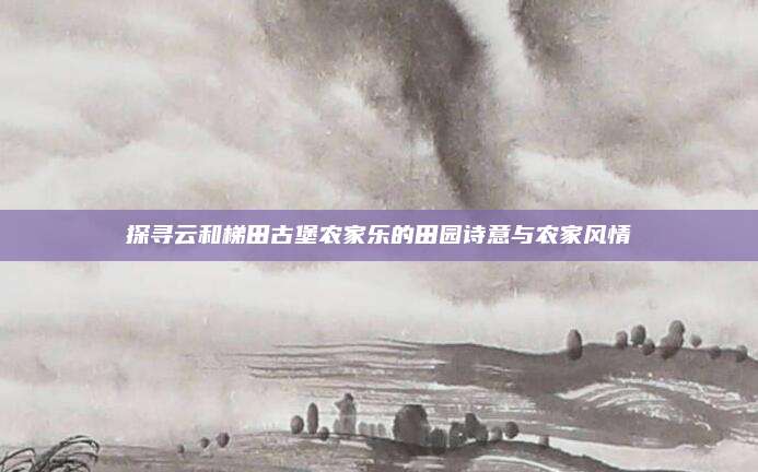 探寻云和梯田古堡农家乐的田园诗意与农家风情