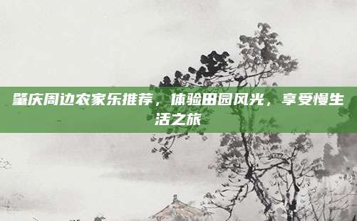 肇庆周边农家乐推荐,体验田园风光,享受慢生活之旅