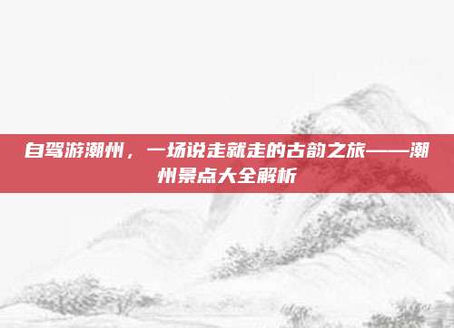自驾游潮州，一场说走就走的古韵之旅——潮州景点大全解析