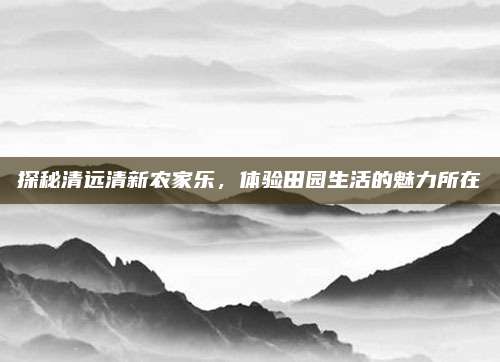 探秘清远清新农家乐,体验田园生活的魅力所在